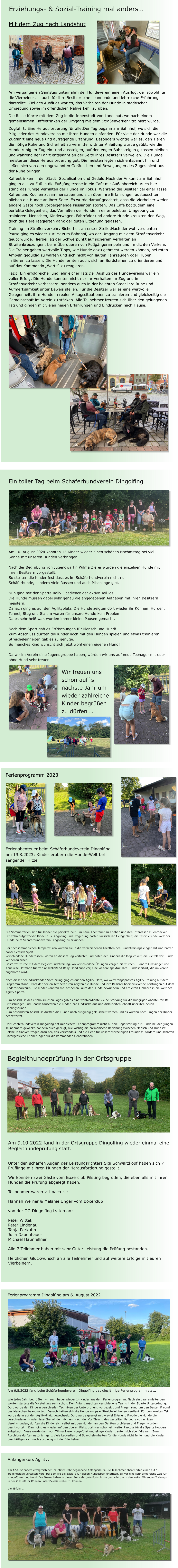 Anfängerkurs Agility:  Am 12.6.22 endete erfolgreich der im letzten Jahr begonnene Anfängerkurs. Die Teilnehmer absolvierten einen auf 10 Trainingstage verteilten Kurs, bei dem sie die Basic´s für diesen Hundesport erlernten. Es war eine sehr erfogreiche Zeit für Hundeführer und Hund. Die Teams haben in dieser Zeit sehr gute Fortschritte gemacht um in den weiterführenden Trainings in der Zukunft ihr Können unter Beweis stellen zu können.  Viel Erfolg … Ferienprogramm Dingolfing am 6. August 2022 Am 6.8.2022 fand beim Schäferhundeverein Dingolfing das diesjährige Ferienprogramm statt.  Wie jedes Jahr, begrüßten wir auch heuer wieder 14 Kinder aus dem Ferienprogramm. Nach ein paar einleitenden Worten startete die Vorstellung auch schon. Den Anfang machten verschiedene Teams in der Sparte Unterordnung. Dort wurde den Kindern verschieden Techniken der Unterordnung vorgezeigt und Fragen rund um den Besten Freund des Menschen beantwortet.  Danach hatten sich die Hunde ein paar Streicheleinheiten verdient. Für den zweiten Teil wurde dann auf den Agility-Platz gewechselt. Dort wurde gezeigt mit wieviel Eifer und Freude die Hunde die verschiedenen Hindernisse überwinden können. Nach der Vorführung des gestellten Parcours von einigen Vereinshunden, durften die Kinder sich selbst mit den Hunden an den Geräten probieren und Fragen wurden beantwortet.   Dann ging es wieder auf den oberen Platz, dort war schon ein weiter Parcour für die Sparte Hoopers aufgebaut. Diese wurde dann von Wilma Zierer vorgeführt und einige Kinder trauten sich ebenfalls ran.  Zum Abschluss durften natürlich ganz Viele Leckerlies und Streicheleinheiten für die Hunde nicht fehlen und die Kinder beschäftigen sich noch ausgiebig mit den Vierbeinern.  Am 9.10.2022 fand in der Ortsgruppe Dingolfing wieder einmal eine Begleithundeprüfung statt.    Unter den scharfen Augen des Leistungsrichters Sigi Schwarzkopf haben sich 7 Prüflinge mit ihren Hunden der Herausforderung gestellt.  Wir konnten zwei Gäste vom Boxerclub Pilsting begrüßen, die ebenfalls mit ihren Hunden die Prüfung abgelegt haben.   Teilnehmer waren v. l nach r. :   Hannah Werner & Melanie Unger vom Boxerclub  von der OG Dingolfing traten an:  Peter Wittek Peter Lindenau Tanja Perkuhn Julia Dauenhauer Michael Haunfellner  Alle 7 Teilehmer haben mit sehr Guter Leistung die Prüfung bestanden.   Herzlichen Glückwunsch an alle Teilnehmer und auf weitere Erfolge mit euren Vierbeinern.  Begleithundeprüfung in der Ortsgruppe Ferienprogramm 2023 Ferienabenteuer beim Schäferhundeverein Dingolfing am 19.8.2023: Kinder erobern die Hunde-Welt bei sengender Hitze Die Sommerferien sind für Kinder die perfekte Zeit, um neue Abenteuer zu erleben und ihre Interessen zu entdecken. Dreizehn aufgeweckte Kinder aus Dingolfing und Umgebung hatten kürzlich die Gelegenheit, die faszinierende Welt der Hunde beim Schäferhundeverein Dingolfing zu erkunden.   Bei hochsommerlichen Temperaturen wurden sie in die verschiedenen Facetten des Hundetrainings eingeführt und hatten dabei sichtlich Spaß. Verschiedene Hunderassen, waren an diesem Tag vertreten und boten den Kindern die Möglichkeit, die Vielfalt der Hunde kennenzulernen. Gestartet wurde mit dem Begleithundetraining, wo verschiedene Übungen vorgeführt wurden.  Sandra Grassinger und Anneliese Hofmann führten anschließend Rally Obedience vor, eine weitere spektakuläre Hundesportart, die im Verein angeboten wird.   Nach dieser beeindruckenden Vorführung ging es auf den Agility-Platz, wo wetterangepasstes Agility-Training auf dem Programm stand. Trotz der heißen Temperaturen zeigten die Hunde und ihre Besitzer beeindruckende Leistungen auf dem Hindernisparcours. Die Kinder konnten die  schnellen Läufe der Hunde bewundern und erhielten Einblicke in die Welt des Agility-Sports.  Zum Abschluss des erlebnisreichen Tages gab es eine wohlverdiente kleine Stärkung für die hungrigen Abenteurer. Bei Erfrischungen und Snacks tauschten die Kinder ihre Eindrücke aus und diskutierten lebhaft über ihre neuen Lieblingshunde. Zum besonderen Abschluss durften die Hunde noch ausgiebig gekuschelt werden und es wurden noch Fragen der Kinder beantwortet.   Der Schäferhundeverein Dingolfing hat mit diesem Ferienprogramm nicht nur die Begeisterung für Hunde bei den jungen Teilnehmern geweckt, sondern auch gezeigt, wie wichtig die harmonische Beziehung zwischen Mensch und Hund ist. Solche Initiativen tragen dazu bei, das Verständnis und die Liebe für unsere vierbeinigen Freunde zu fördern und schaffen unvergessliche Erinnerungen für die kommenden Generationen.  Erziehungs- & Sozial-Training mal anders… Mit dem Zug nach Landshut         Am vergangenen Samstag unternahm der Hundeverein einen Ausflug, der sowohl für die Vierbeiner als auch für ihre Besitzer eine spannende und lehrreiche Erfahrung darstellte. Ziel des Ausflugs war es, das Verhalten der Hunde in städtischer Umgebung sowie im öffentlichen Nahverkehr zu üben. Die Reise führte mit dem Zug in die Innenstadt von Landshut, wo nach einem gemeinsamen Kaffeetrinken der Umgang mit dem Straßenverkehr trainiert wurde.  Zugfahrt: Eine Herausforderung für alle:Der Tag begann am Bahnhof, wo sich die Mitglieder des Hundevereins mit ihren Hunden einfanden. Für viele der Hunde war die Zugfahrt eine neue und aufregende Erfahrung. Besonders wichtig war es, den Tieren die nötige Ruhe und Sicherheit zu vermitteln. Unter Anleitung wurde geübt, wie die Hunde ruhig im Zug ein- und aussteigen, auf den engen Bahnsteigen gelassen bleiben und während der Fahrt entspannt an der Seite ihres Besitzers verweilen. Die Hunde meisterten diese Herausforderung gut. Die meisten legten sich entspannt hin und ließen sich von den ungewohnten Geräuschen und Bewegungen des Zuges nicht aus der Ruhe bringen.  Kaffeetrinken in der Stadt: Sozialisation und Geduld:Nach der Ankunft am Bahnhof gingen alle zu Fuß in die Fußgängerzone in ein Café mit Außenbereich. Auch hier stand das ruhige Verhalten der Hunde im Fokus. Während die Besitzer bei einer Tasse Kaffee und Kuchen zusammensaßen und sich über ihre Erfahrungen austauschten, blieben die Hunde an ihrer Seite. Es wurde darauf geachtet, dass die Vierbeiner weder andere Gäste noch vorbeigehende Passanten störten. Das Café bot zudem eine perfekte Gelegenheit, das Verhalten der Hunde in einer belebten Umgebung zu trainieren. Menschen, Kinderwagen, Fahrräder und andere Hunde kreuzten den Weg, doch die Tiere reagierten dank der guten Erziehung gelassen.  Training im Straßenverkehr: Sicherheit an erster Stelle:Nach der wohlverdienten Pause ging es wieder zurück zum Bahnhof, wo der Umgang mit dem Straßenverkehr geübt wurde. Hierbei lag der Schwerpunkt auf sicherem Verhalten an Straßenkreuzungen, beim Überqueren von Fußgängerampeln und im dichten Verkehr. Die Trainer gaben wertvolle Tipps, wie Hunde dazu gebracht werden können, bei roten Ampeln geduldig zu warten und sich nicht von lauten Fahrzeugen oder Hupen irritieren zu lassen. Die Hunde lernten auch, sich an Bordsteinen zu orientieren und auf das Kommando „Warte“ zu reagieren. Fazit: Ein erfolgreicher und lehrreicher Tag:Der Ausflug des Hundevereins war ein voller Erfolg. Die Hunde konnten nicht nur ihr Verhalten im Zug und im Straßenverkehr verbessern, sondern auch in der belebten Stadt ihre Ruhe und Aufmerksamkeit unter Beweis stellen. Für die Besitzer war es eine wertvolle Gelegenheit, ihre Hunde in realen Alltagssituationen zu trainieren und gleichzeitig die Gemeinschaft im Verein zu stärken. Alle Teilnehmer freuten sich über den gelungenen Tag und gingen mit vielen neuen Erfahrungen und Eindrücken nach Hause.   Am 10. August 2024 konnten 15 Kinder wieder einen schönen Nachmittag bei viel Sonne mit unseren Hunden verbringen.   Nach der Begrüßung von Jugendwartin Wilma Zierer wurden die einzelnen Hunde mit ihren Besitzern vorgestellt.  So stellten die Kinder fest dass es im Schäferhundverein nicht nur Schäferhunde, sondern viele Rassen und auch Mischlinge gibt.   Nun ging mit der Sparte Rally Obedience der aktive Teil los. Die Hunde müssen dabei sehr genau die angegebenen Aufgaben mit ihren Besitzern meistern.  Danach ging es auf den Agilityplatz. Die Hunde zeigten dort wieder ihr Können. Hürden, Tunnel, Steg und Slalom waren für unsere Hunde kein Problem.  Da es sehr heiß war, wurden immer kleine Pausen gemacht.   Nach dem Sport gab es Erfrischungen für Mensch und Hund!  Zum Abschluss durften die Kinder noch mit den Hunden spielen und etwas trainieren. Streicheleinheiten gab es zu genüge.  So manches Kind wünscht sich jetzt wohl einen eigenen Hund!  Da wir im Verein eine Jugendgruppe haben, würden wir uns auf neue Teenager mit oder ohne Hund sehr freuen. Wir freuen uns schon auf´s nächste Jahr um wieder zahlreiche Kinder begrüßen zu dürfen…. Ein toller Tag beim Schäferhundverein Dingolfing